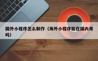洛阳国外小程序怎么制作（海外小程序能在国内用吗）