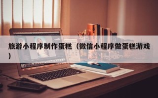 洛阳旅游小程序制作蛋糕（微信小程序做蛋糕游戏）